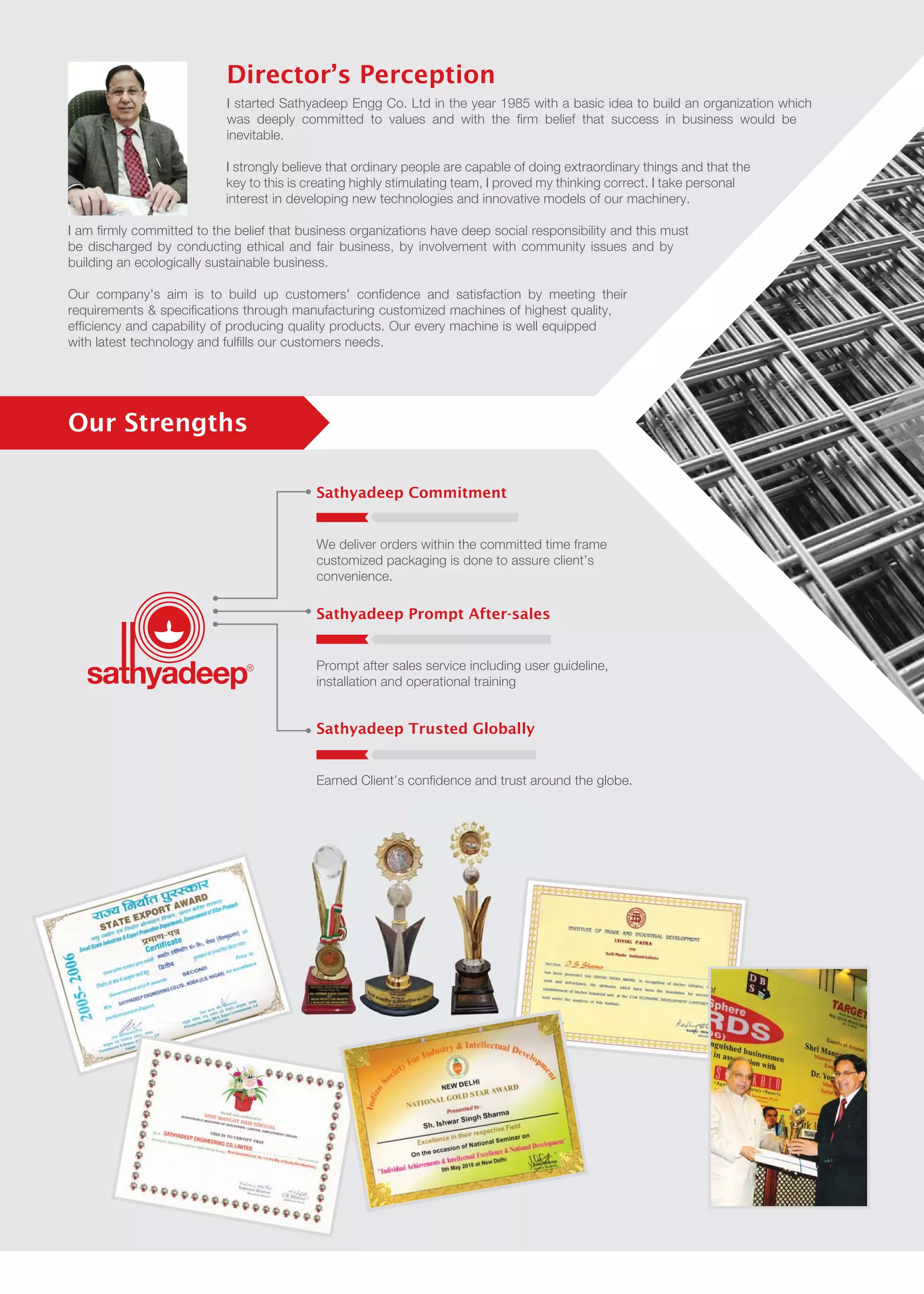 Sathyadeep Commitment
We deliver orders within the committed time frame
customized packaging is done to assure client’s
convenience.
Sathyadeep Prompt After-sales
Prompt after sales service including user guideline,
installation and operational training
Sathyadeep Trusted Globally
Earned Client’s confidence and trust around the globe.
Our Strengths
I started Sathyadeep Engg Co. Ltd in the year 1985 with a basic idea to build an organization which
was deeply committed to values and with the firm belief that success in business would be
inevitable.
I strongly believe that ordinary people are capable of doing extraordinary things and that the
key to this is creating highly stimulating team, I proved my thinking correct. I take personal
interest in developing new technologies and innovative models of our machinery.
I am firmly committed to the belief that business organizations have deep social responsibility and this must
be discharged by conducting ethical and fair business, by involvement with community issues and by
building an ecologically sustainable business.
Our company's aim is to build up customers' confidence and satisfaction by meeting their
requirements & specifications through manufacturing customized machines of highest quality,
efficiency and capability of producing quality products. Our every machine is well equipped
with latest technology and fulfills our customers needs.
Director’s Perception
 