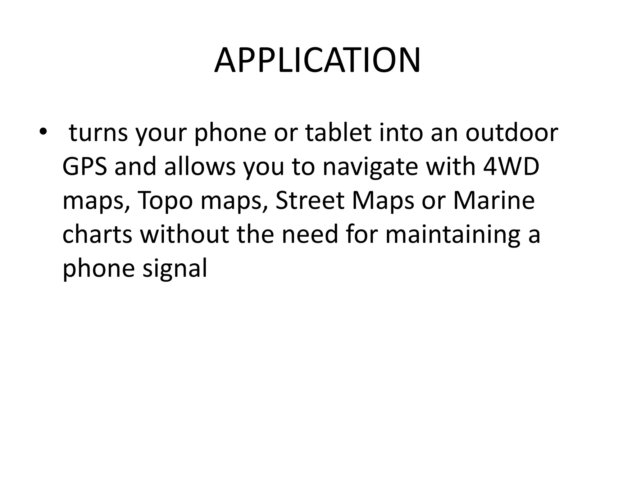 APPLICATION
• turns your phone or tablet into an outdoor
GPS and allows you to navigate with 4WD
maps, Topo maps, Street Maps or Marine
charts without the need for maintaining a
phone signal