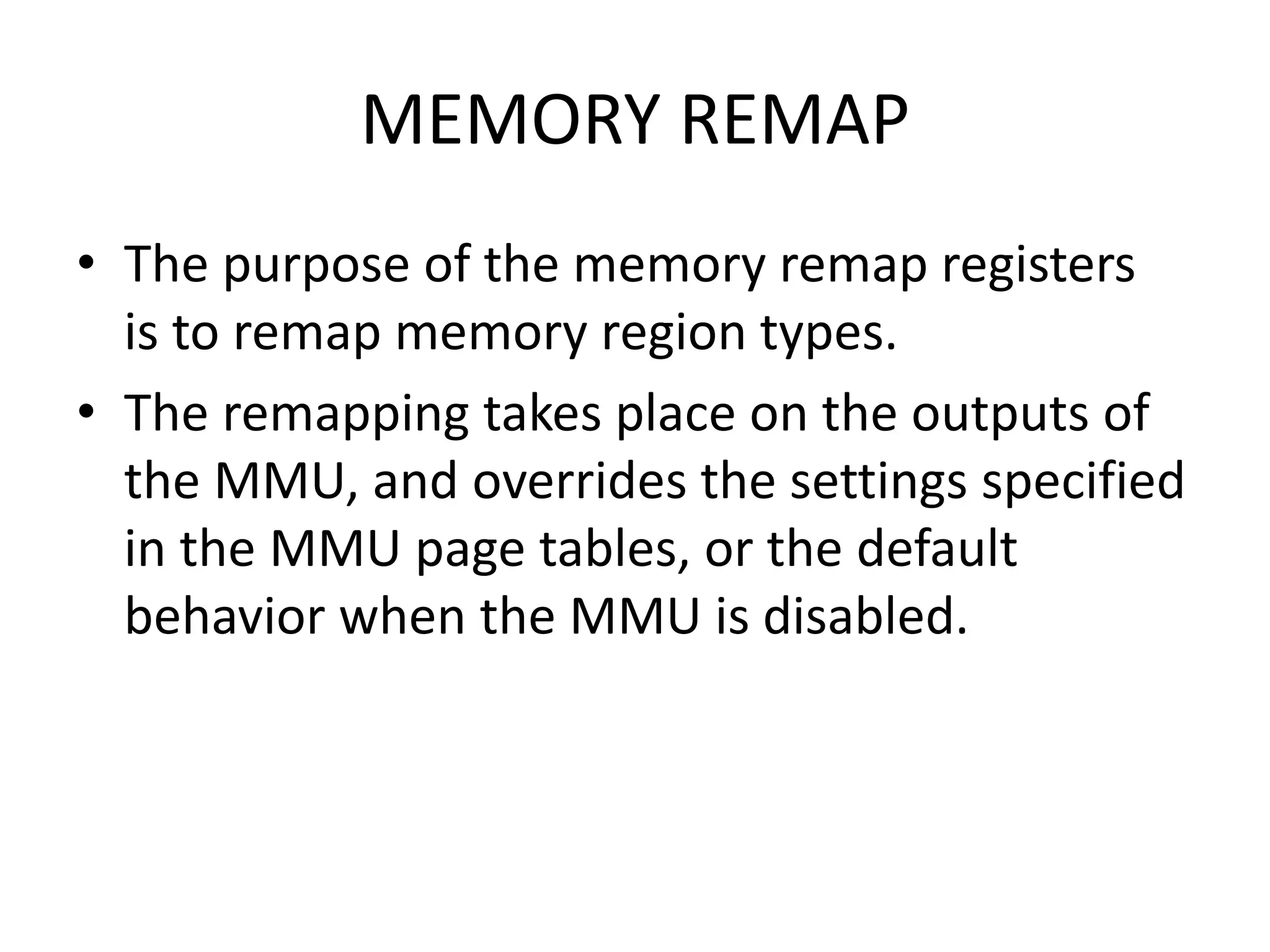 MEMORY REMAP
• The purpose of the memory remap registers
is to remap memory region types.
• The remapping takes place on the outputs of
the MMU, and overrides the settings specified
in the MMU page tables, or the default
behavior when the MMU is disabled.