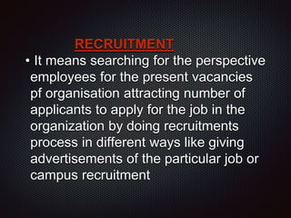 RECRUITMENT
• It means searching for the perspective
employees for the present vacancies
pf organisation attracting number of
applicants to apply for the job in the
organization by doing recruitments
process in different ways like giving
advertisements of the particular job or
campus recruitment
 