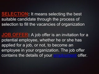 SELECTION: It means selecting the best
suitable candidate through the process of
selection to fill the vacancies of organization
JOB OFFER: A job offer is an invitation for a
potential employee, whether he or she has
applied for a job, or not, to become an
employee in your organization. The job offer
contains the details of your employment offer.
 