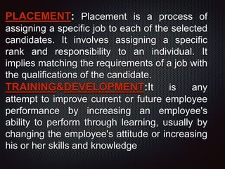 PLACEMENT: Placement is a process of
assigning a specific job to each of the selected
candidates. It involves assigning a specific
rank and responsibility to an individual. It
implies matching the requirements of a job with
the qualifications of the candidate.
TRAINING&DEVELOPMENT:It is any
attempt to improve current or future employee
performance by increasing an employee's
ability to perform through learning, usually by
changing the employee's attitude or increasing
his or her skills and knowledge
 