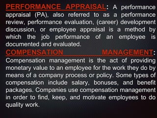 PERFORMANCE APPRAISAL: A performance
appraisal (PA), also referred to as a performance
review, performance evaluation, (career) development
discussion, or employee appraisal is a method by
which the job performance of an employee is
documented and evaluated.
COMPENSATION MANAGEMENT:
Compensation management is the act of providing
monetary value to an employee for the work they do by
means of a company process or policy. Some types of
compensation include salary, bonuses, and benefit
packages. Companies use compensation management
in order to find, keep, and motivate employees to do
quality work.
 