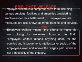 EMPLOYEE WELFARE•Employee welfare is a comprehensive term including
various services, facilities and amenities provided to
employees for their betterment. ... Employee welfare
measures are also known as fringe benefits and services.
(OR)
•Employee welfare means “the efforts to make life
worth living for workmen. According to Todd
“employee welfare means anything done for the
comfort and improvement, intellectual or social, of the
employees over and above the wages paid which is
not a necessity of the industry.
 