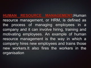 HUMAN RESOURCE MANAGEMENT:Human
resource management, or HRM, is defined as
the process of managing employees in a
company and it can involve hiring, training and
motivating employees. An example of human
resource management is the way in which a
company hires new employees and trains those
new workers.It also fires the workers in the
organisation
 