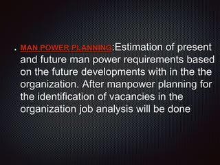 MAN POWER PLANNING:Estimation of present
and future man power requirements based
on the future developments with in the the
organization. After manpower planning for
the identification of vacancies in the
organization job analysis will be done
 