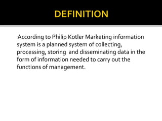 According to Philip Kotler Marketing information
system is a planned system of collecting,
processing, storing and disseminating data in the
form of information needed to carry out the
functions of management.