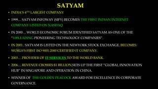 SATYAM
• INDIA’S 4TH LARGEST COMPANY
• 1999… SATYAM INFOWAY (SIFY) BECOMES THE FIRST INDIAN INTERNET
COMPANY LISTED ON NASDAQ
• IN 2000… WORLD ECONOMIC FORUM IDENTIFIED SATYAM AS ONE OF THE
“100LEADING PIONEERING TECHNOLOGY COMPANIES”.
• IN 2001.. SATYAM IS LISTED ON THE NEWYORK STOCK EXCHANGE. BECOMES
WORLS’S FIRST ISO 9001:2000 CERTIFIED IT COMPANY.
• 2003… PROVIDER OF IT SERVICES TO THE WORLD BANK.
• 2006… REVENUE CROSSES $1 BILLION,SETS UP THE FIRST “GLOBAL INNOVATION
HUB” IN SINGAPORE AND OPERATION IN CHINA.
• WINNER OF THE GOLDEN PEACOCK AWARD FOR EXCELLENCE IN CORPORATE
GOVERNANCE.
 