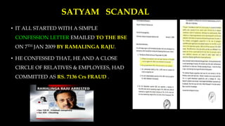 SATYAM SCANDAL
• IT ALL STARTED WITH A SIMPLE
CONFESSION LETTER EMAILED TO THE BSE
ON 7TH JAN 2009 BY RAMALINGA RAJU.
• HE CONFESSED THAT, HE AND A CLOSE
CIRCLE OF RELATIVES & EMPLOYEES, HAD
COMMITTED AS RS. 7136 Crs FRAUD .
 