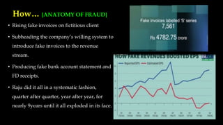 How… {ANATOMY OF FRAUD}
• Rising fake invoices on fictitious client
• Subheading the company’s willing system to
introduce fake invoices to the revenue
stream.
• Producing fake bank account statement and
FD receipts.
• Raju did it all in a systematic fashion,
quarter after quarter, year after year, for
nearly 9years until it all exploded in its face.
 