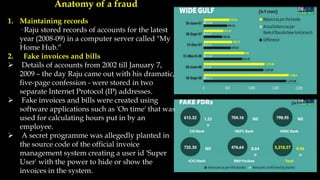 Anatomy of a fraud
1. Maintaining records
· Raju stored records of accounts for the latest
year (2008-09) in a computer server called "My
Home Hub.“
2. Fake invoices and bills
 Details of accounts from 2002 till January 7,
2009 – the day Raju came out with his dramatic,
five-page confession - were stored in two
separate Internet Protocol (IP) addresses.
 Fake invoices and bills were created using
software applications such as 'On time' that was
used for calculating hours put in by an
employee.
 A secret programme was allegedly planted in
the source code of the official invoice
management system creating a user id 'Super
User' with the power to hide or show the
invoices in the system.
 
