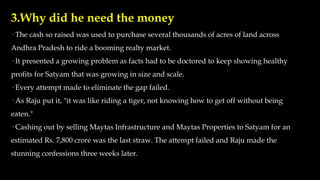 3.Why did he need the money
· The cash so raised was used to purchase several thousands of acres of land across
Andhra Pradesh to ride a booming realty market.
· It presented a growing problem as facts had to be doctored to keep showing healthy
profits for Satyam that was growing in size and scale.
· Every attempt made to eliminate the gap failed.
· As Raju put it, "it was like riding a tiger, not knowing how to get off without being
eaten."
· Cashing out by selling Maytas Infrastructure and Maytas Properties to Satyam for an
estimated Rs. 7,800 crore was the last straw. The attempt failed and Raju made the
stunning confessions three weeks later.
 
