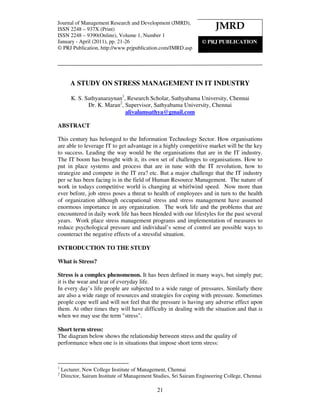 Journalof Management Research and Development (JMRD), ISSN 2248 – 937X (Print) ISSN 2248 –
Journal of Management Research and Development (JMRD),
ISSN 2248 – Volume 1, Number 1, January - April (2011)
9390(Online), 937X (Print)                                              JMRD
ISSN 2248 – 9390(Online), Volume 1, Number 1
January - April (2011), pp. 21-26                             © PRJ PUBLICATION
© PRJ Publication, http://www.prjpublication.com/JMRD.asp




        A STUDY ON STRESS MANAGEMENT IN IT INDUSTRY

        K. S. Sathyanaraynan1, Research Scholar, Sathyabama University, Chennai
               Dr. K. Maran2, Supervisor, Sathyabama University, Chennai
                              alivalamsathya@gmail.com

ABSTRACT

This century has belonged to the Information Technology Sector. How organisations
are able to leverage IT to get advantage in a highly competitive market will be the key
to success. Leading the way would be the organisations that are in the IT industry.
The IT boom has brought with it, its own set of challenges to organisations. How to
put in place systems and process that are in tune with the IT revolution, how to
strategize and compete in the IT era? etc. But a major challenge that the IT industry
per se has been facing is in the field of Human Resource Management. The nature of
work in todays competitive world is changing at whirlwind speed. Now more than
ever before, job stress poses a threat to health of employees and in turn to the health
of organization although occupational stress and stress management have assumed
enormous importance in any organization. The work life and the problems that are
encountered in daily work life has been blended with our lifestyles for the past several
years. Work place stress management programs and implementation of measures to
reduce psychological pressure and individual’s sense of control are possible ways to
counteract the negative effects of a stressful situation.

INTRODUCTION TO THE STUDY

What is Stress?

Stress is a complex phenomenon. It has been defined in many ways, but simply put;
it is the wear and tear of everyday life.
In every day’s life people are subjected to a wide range of pressures. Similarly there
are also a wide range of resources and strategies for coping with pressure. Sometimes
people cope well and will not feel that the pressure is having any adverse effect upon
them. At other times they will have difficulty in dealing with the situation and that is
when we may use the term "stress".

Short term stress:
The diagram below shows the relationship between stress and the quality of
performance when one is in situations that impose short term stress:



1
    Lecturer, New College Institute of Management, Chennai
2
    Director, Sairam Institute of Management Studies, Sri Sairam Engineering College, Chennai

                                              21
 