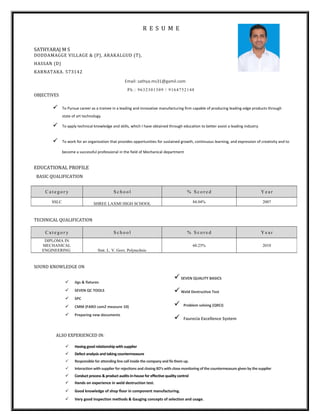 R E S U M E
SATHYARAJ M S
DODDAMAGGE VILLAGE & (P), ARAKALGUD (T),
HASSAN (D)
KARNATAKA. 573142
Ph.: 9632301309 / 9164752148
OBJECTIVES
 To Pursue career as a trainee in a leading and innovative manufacturing firm capable of producing leading edge products through
state of art technology
 To apply technical knowledge and skills, which I have obtained through education to better assist a leading industry.
 To work for an organization that provides opportunities for sustained growth, continuous learning, and expression of creativity and to
become a successful professional in the field of Mechanical department
EDUCATIONAL PROFILE
BASIC QUALIFICATION
TECHNICAL QUALIFICATION
SOUND KNOWLEDGE ON
 Jigs & fixtures
 SEVEN QC TOOLS
 SPC
 CMM (FARO cam2 measure 10)
 Preparing new documents
SEVEN QUALITY BASICS
Weld Destructive Test
 Problem solving (QRCI)
 Faurecia Excellence System
ALSO EXPERIENCED IN:
 Having good relationship with supplier
 Defect analysis and taking countermeasure
 Responsible for attending line call inside the company and fix them up.
 Interaction with supplier for rejections and closing 8D’s with close monitoring of the countermeasure given by the supplier
 Conduct process & product audits in-house for effective quality control
 Hands on experience in weld destruction test.
 Good knowledge of shop floor in component manufacturing.
 Very good inspection methods & Gauging concepts of selection and usage.
C a t e g o r y S c h o o l % S c o r e d Y e a r
SSLC SHREE LAXMI HIGH SCHOOL 84.04% 2007
C a t e g o r y S c h o o l % S c o r e d Y e a r
DIPLOMA IN
MECHANICAL
ENGINEERING Smt. L. V. Govt. Polytechnic
60.25% 2010
Email: sathya.ms31@gamil.com
 