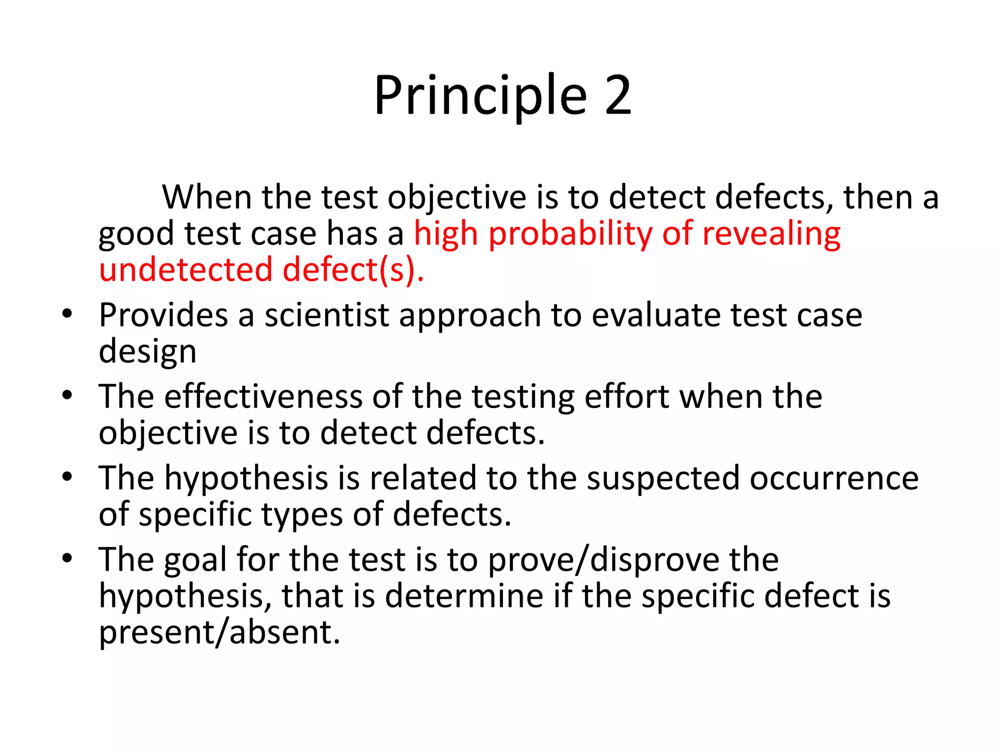 Principle 2
When the test objective is to detect defects, then a
good test case has a high probability of revealing
undetected defect(s).
• Provides a scientist approach to evaluate test case
design
• The effectiveness of the testing effort when the
objective is to detect defects.
• The hypothesis is related to the suspected occurrence
of specific types of defects.
• The goal for the test is to prove/disprove the
hypothesis, that is determine if the specific defect is
present/absent.
 