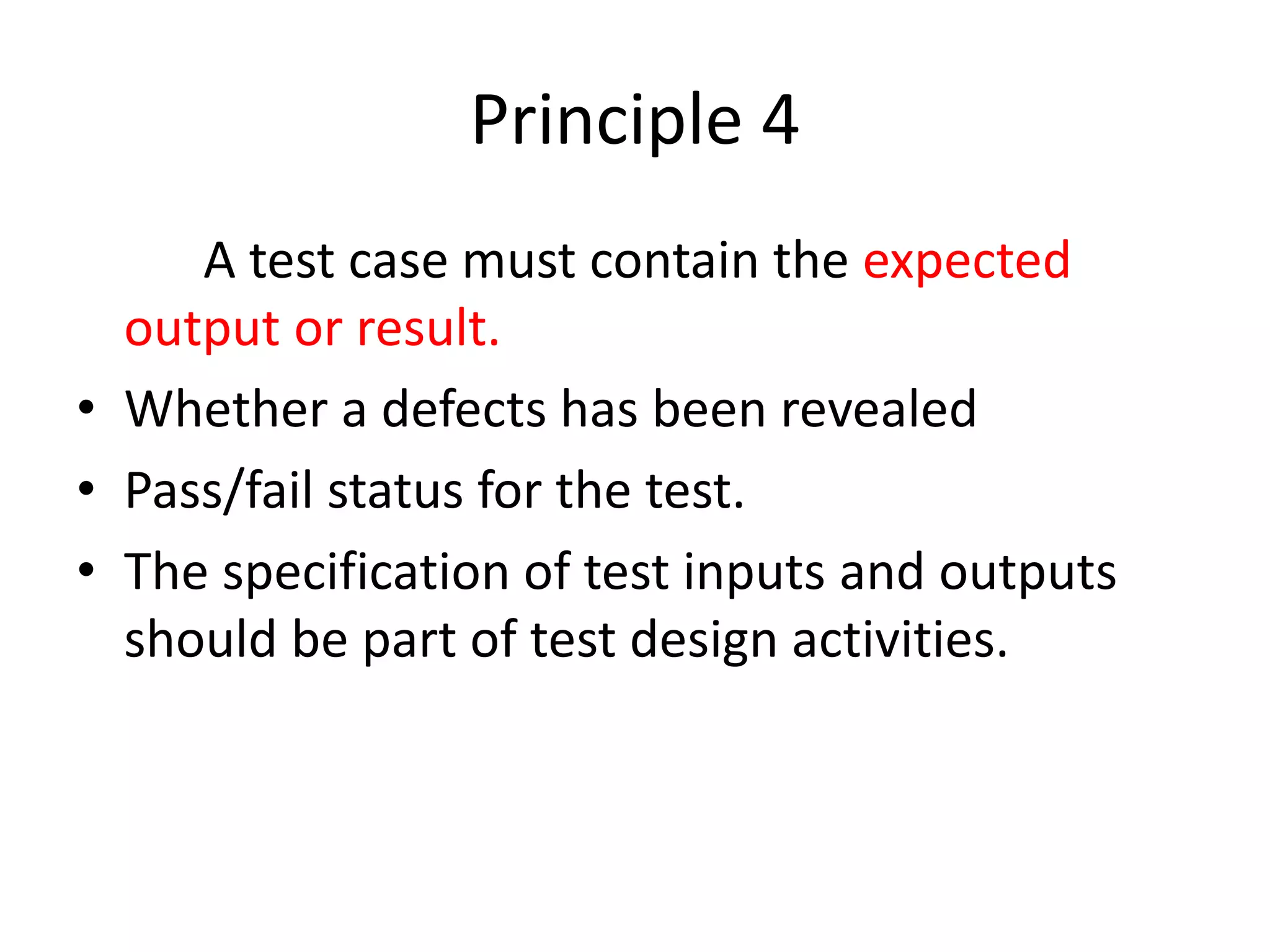 Principle 4
A test case must contain the expected
output or result.
• Whether a defects has been revealed
• Pass/fail status for the test.
• The specification of test inputs and outputs
should be part of test design activities.
 