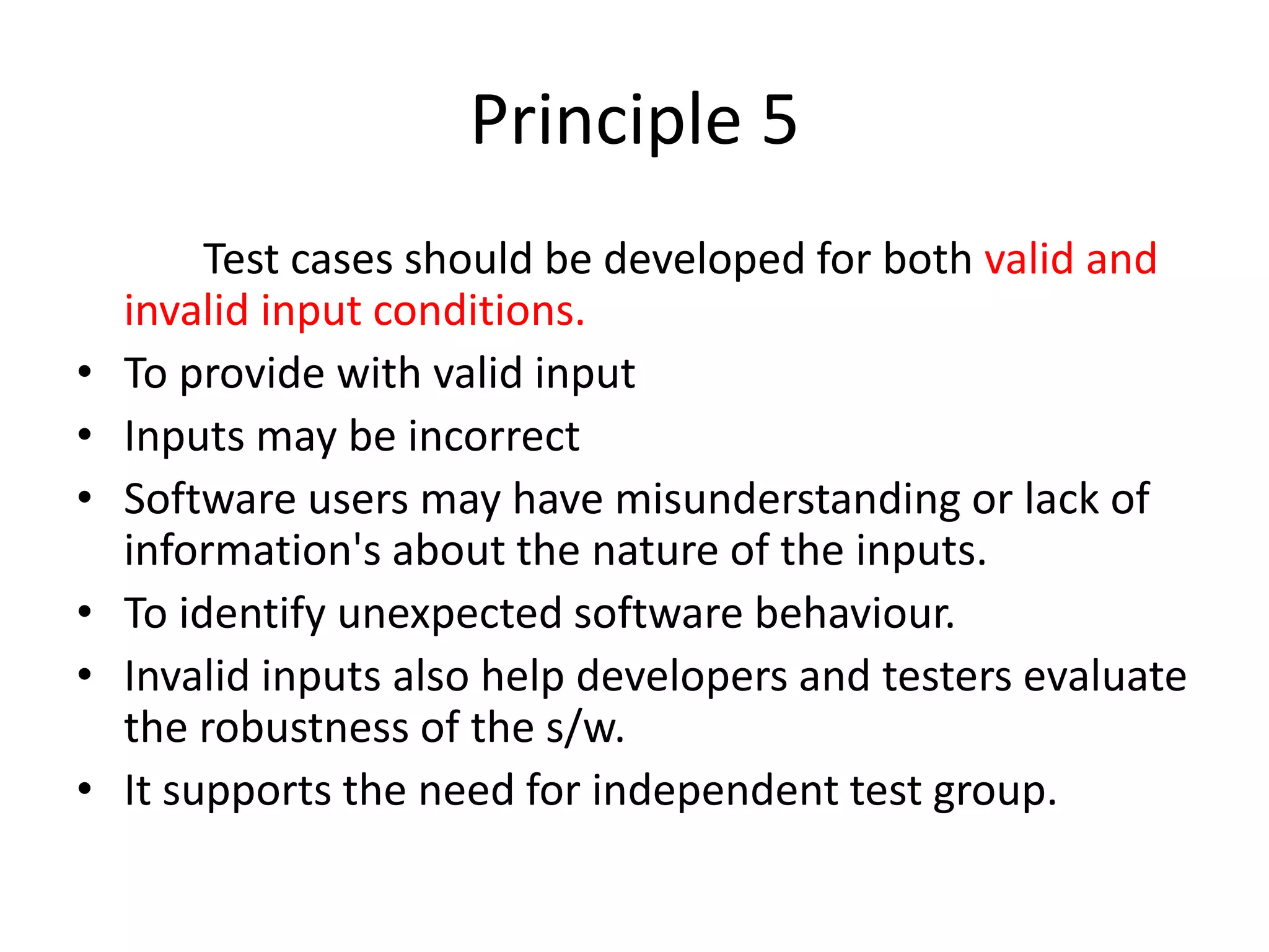 Principle 5
Test cases should be developed for both valid and
invalid input conditions.
• To provide with valid input
• Inputs may be incorrect
• Software users may have misunderstanding or lack of
information's about the nature of the inputs.
• To identify unexpected software behaviour.
• Invalid inputs also help developers and testers evaluate
the robustness of the s/w.
• It supports the need for independent test group.
 