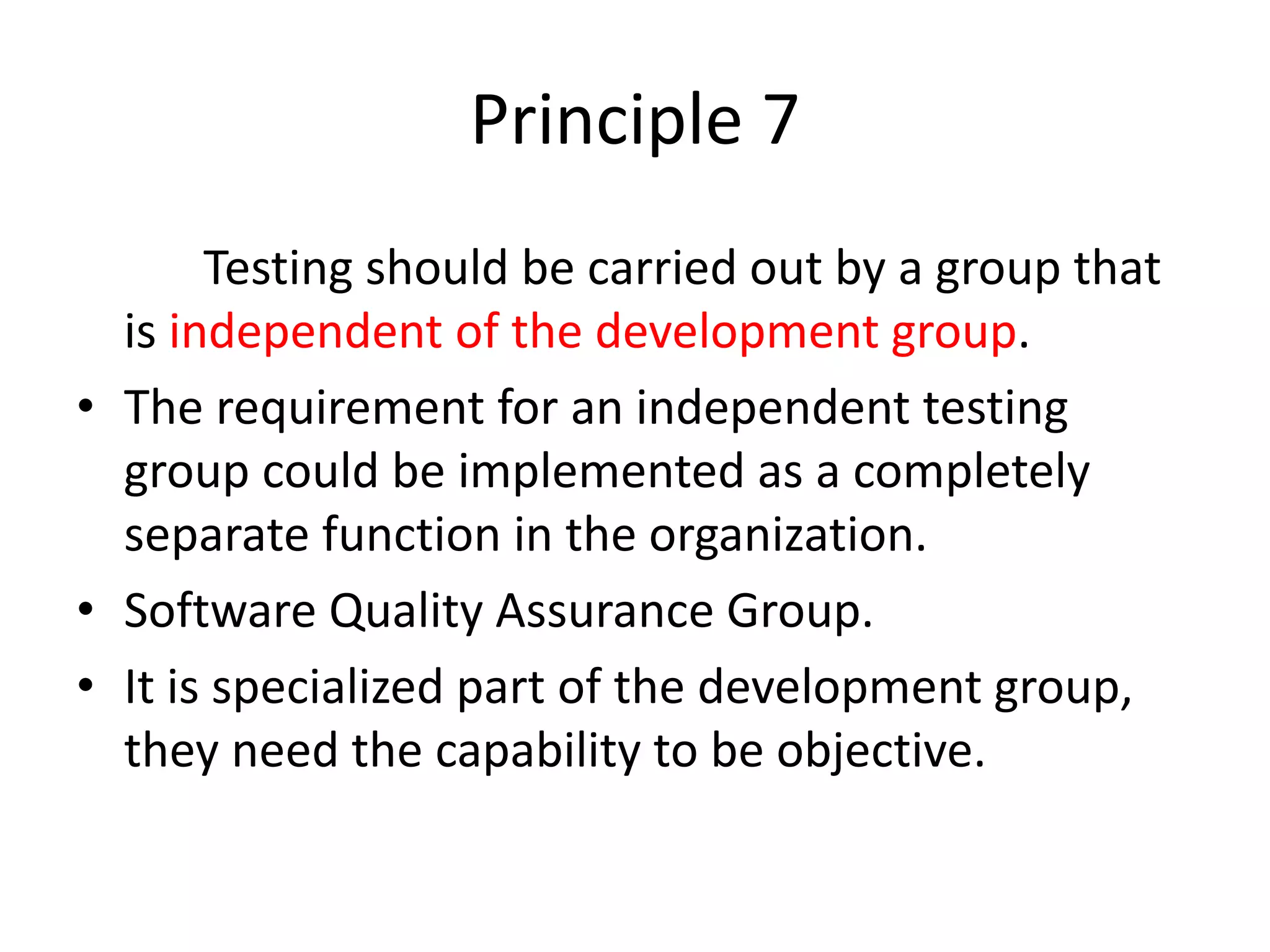 Principle 7
Testing should be carried out by a group that
is independent of the development group.
• The requirement for an independent testing
group could be implemented as a completely
separate function in the organization.
• Software Quality Assurance Group.
• It is specialized part of the development group,
they need the capability to be objective.
 