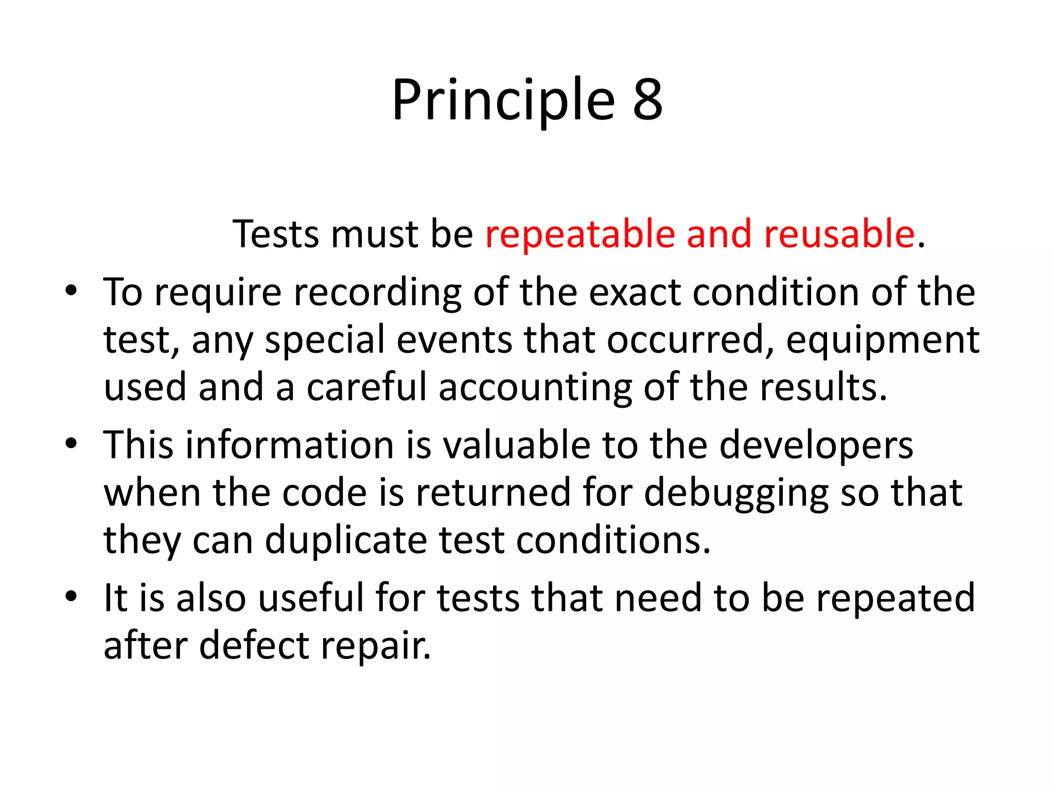 Principle 8
Tests must be repeatable and reusable.
• To require recording of the exact condition of the
test, any special events that occurred, equipment
used and a careful accounting of the results.
• This information is valuable to the developers
when the code is returned for debugging so that
they can duplicate test conditions.
• It is also useful for tests that need to be repeated
after defect repair.
 