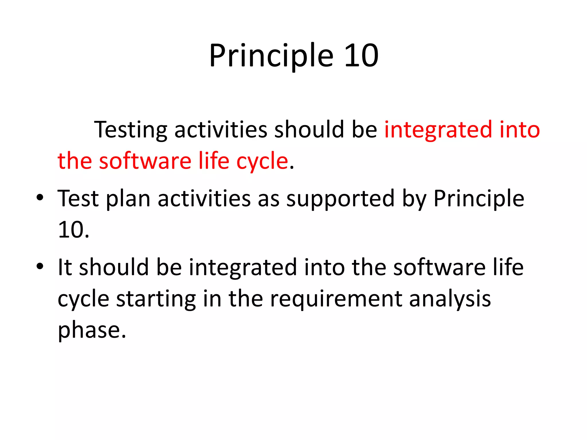 Principle 10
Testing activities should be integrated into
the software life cycle.
• Test plan activities as supported by Principle
10.
• It should be integrated into the software life
cycle starting in the requirement analysis
phase.
 