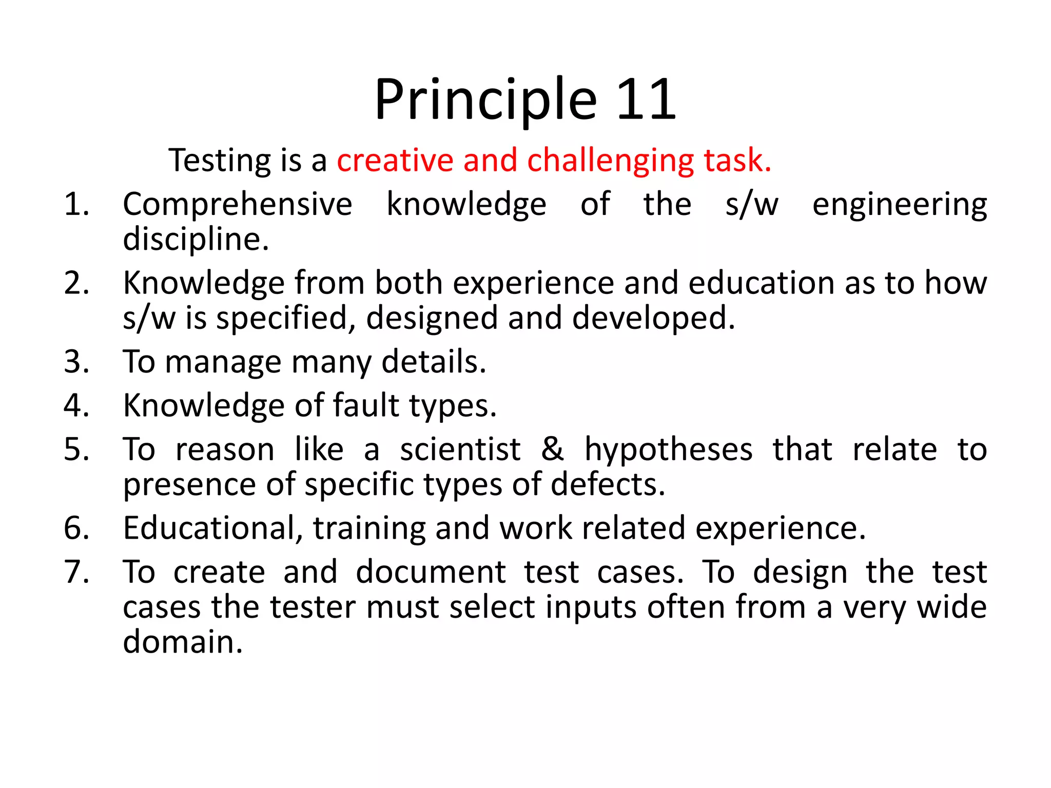 Principle 11
Testing is a creative and challenging task.
1. Comprehensive knowledge of the s/w engineering
discipline.
2. Knowledge from both experience and education as to how
s/w is specified, designed and developed.
3. To manage many details.
4. Knowledge of fault types.
5. To reason like a scientist & hypotheses that relate to
presence of specific types of defects.
6. Educational, training and work related experience.
7. To create and document test cases. To design the test
cases the tester must select inputs often from a very wide
domain.
 