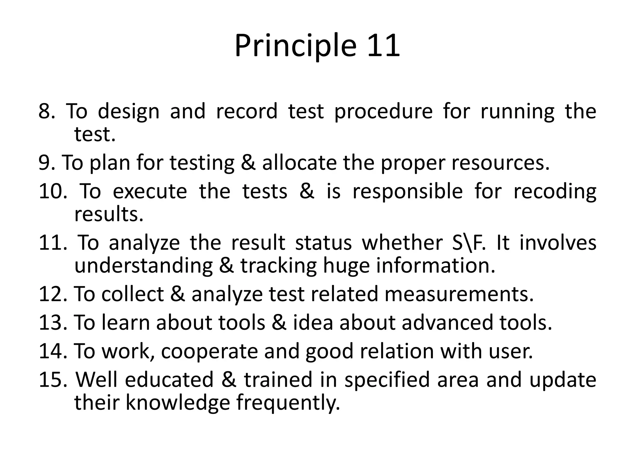 Principle 11
8. To design and record test procedure for running the
test.
9. To plan for testing & allocate the proper resources.
10. To execute the tests & is responsible for recoding
results.
11. To analyze the result status whether SF. It involves
understanding & tracking huge information.
12. To collect & analyze test related measurements.
13. To learn about tools & idea about advanced tools.
14. To work, cooperate and good relation with user.
15. Well educated & trained in specified area and update
their knowledge frequently.
 