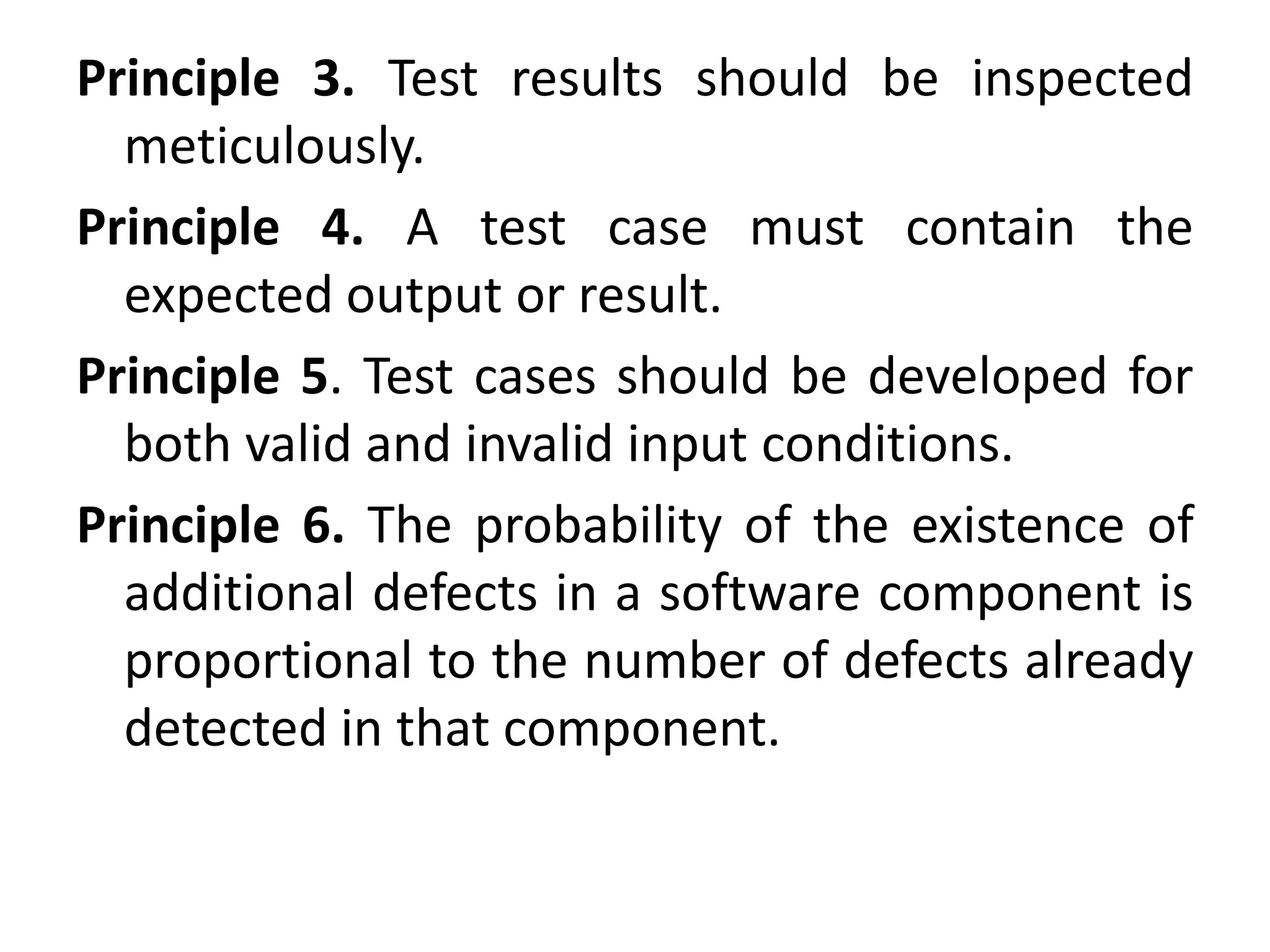 Principle 3. Test results should be inspected
meticulously.
Principle 4. A test case must contain the
expected output or result.
Principle 5. Test cases should be developed for
both valid and invalid input conditions.
Principle 6. The probability of the existence of
additional defects in a software component is
proportional to the number of defects already
detected in that component.
 