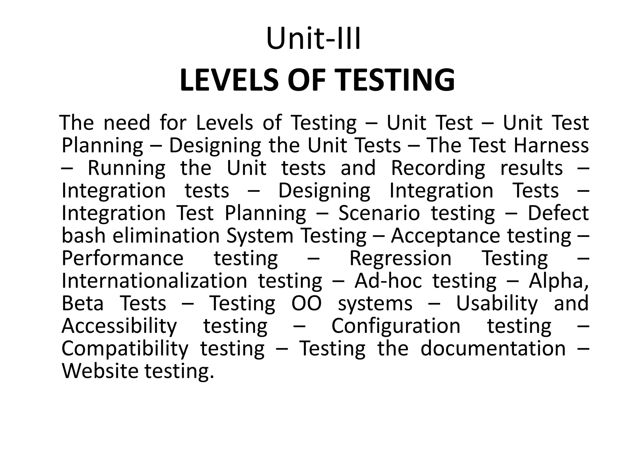 Unit-III
LEVELS OF TESTING
The need for Levels of Testing – Unit Test – Unit Test
Planning – Designing the Unit Tests – The Test Harness
– Running the Unit tests and Recording results –
Integration tests – Designing Integration Tests –
Integration Test Planning – Scenario testing – Defect
bash elimination System Testing – Acceptance testing –
Performance testing – Regression Testing –
Internationalization testing – Ad-hoc testing – Alpha,
Beta Tests – Testing OO systems – Usability and
Accessibility testing – Configuration testing –
Compatibility testing – Testing the documentation –
Website testing.
 