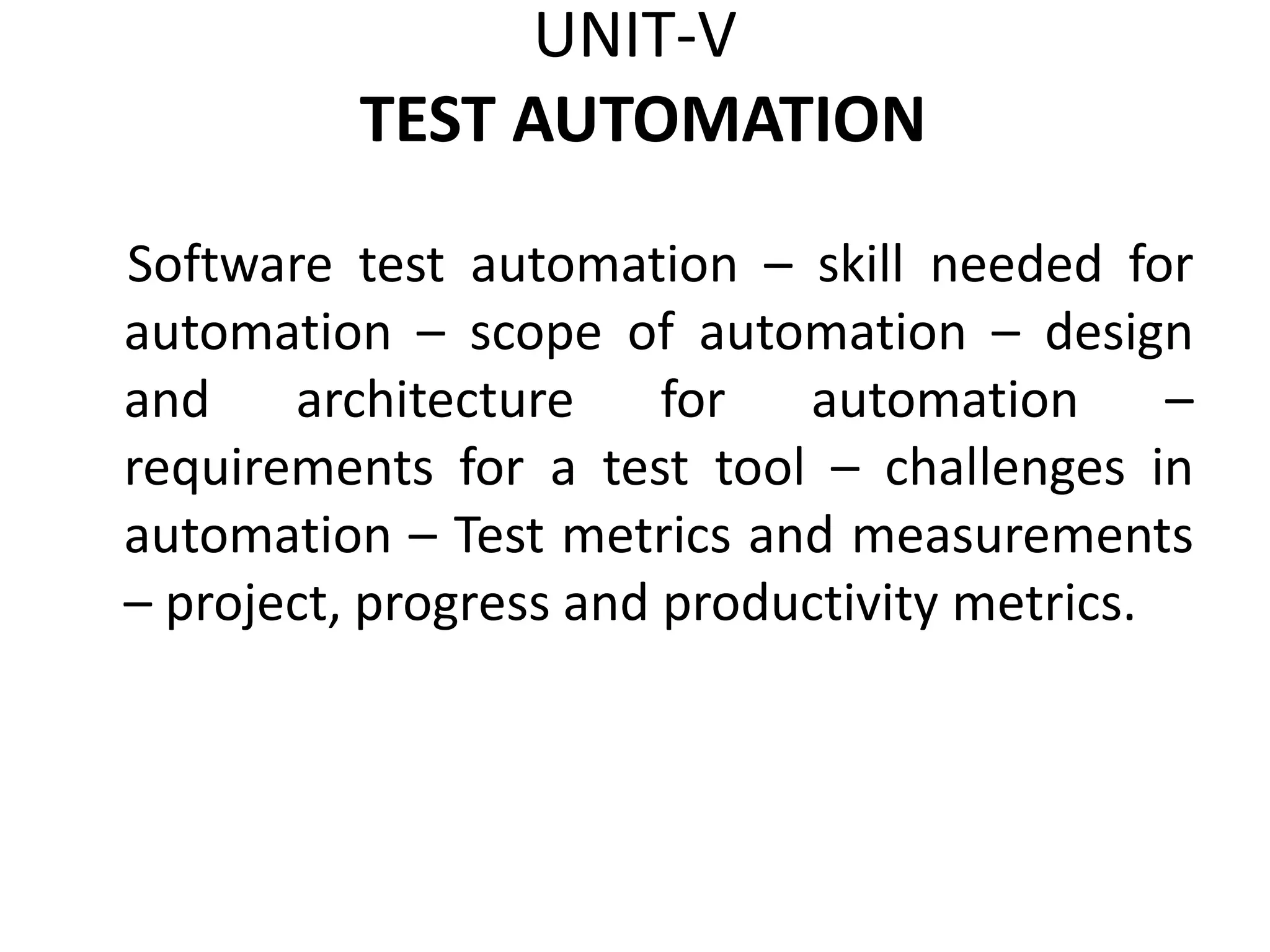 UNIT-V
TEST AUTOMATION
Software test automation – skill needed for
automation – scope of automation – design
and architecture for automation –
requirements for a test tool – challenges in
automation – Test metrics and measurements
– project, progress and productivity metrics.
 