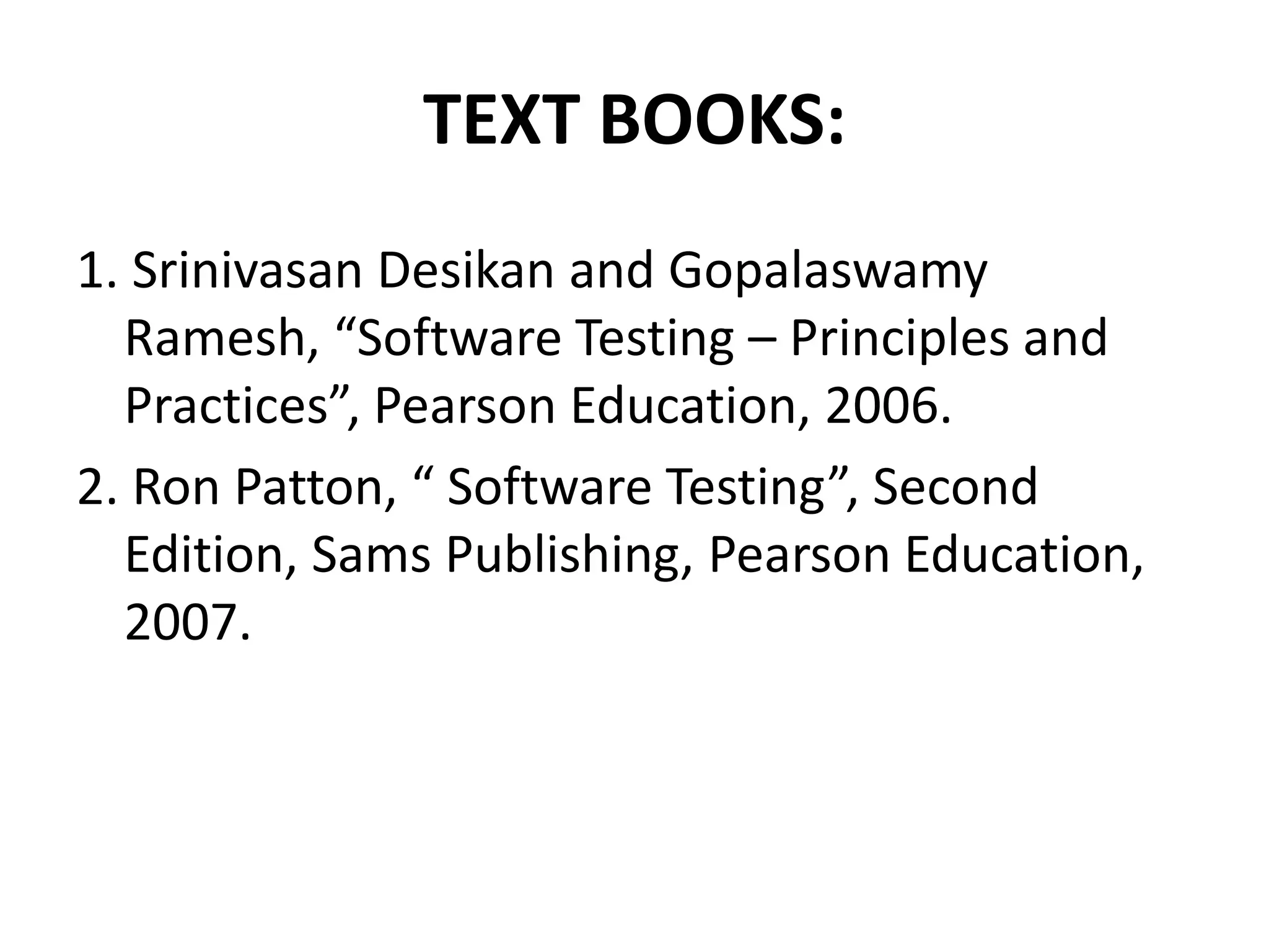 TEXT BOOKS:
1. Srinivasan Desikan and Gopalaswamy
Ramesh, “Software Testing – Principles and
Practices”, Pearson Education, 2006.
2. Ron Patton, “ Software Testing”, Second
Edition, Sams Publishing, Pearson Education,
2007.
 