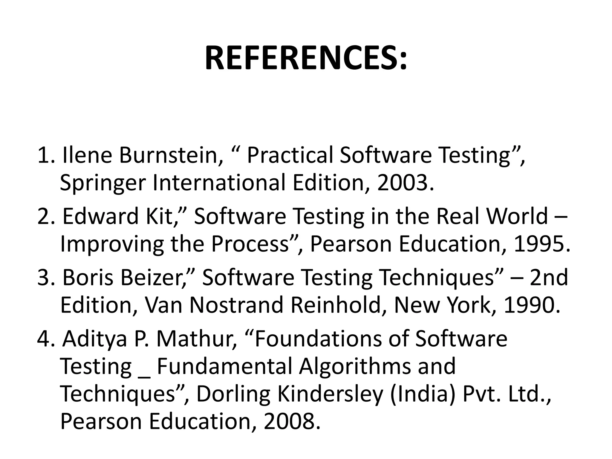 REFERENCES:
1. Ilene Burnstein, “ Practical Software Testing”,
Springer International Edition, 2003.
2. Edward Kit,” Software Testing in the Real World –
Improving the Process”, Pearson Education, 1995.
3. Boris Beizer,” Software Testing Techniques” – 2nd
Edition, Van Nostrand Reinhold, New York, 1990.
4. Aditya P. Mathur, “Foundations of Software
Testing _ Fundamental Algorithms and
Techniques”, Dorling Kindersley (India) Pvt. Ltd.,
Pearson Education, 2008.
 