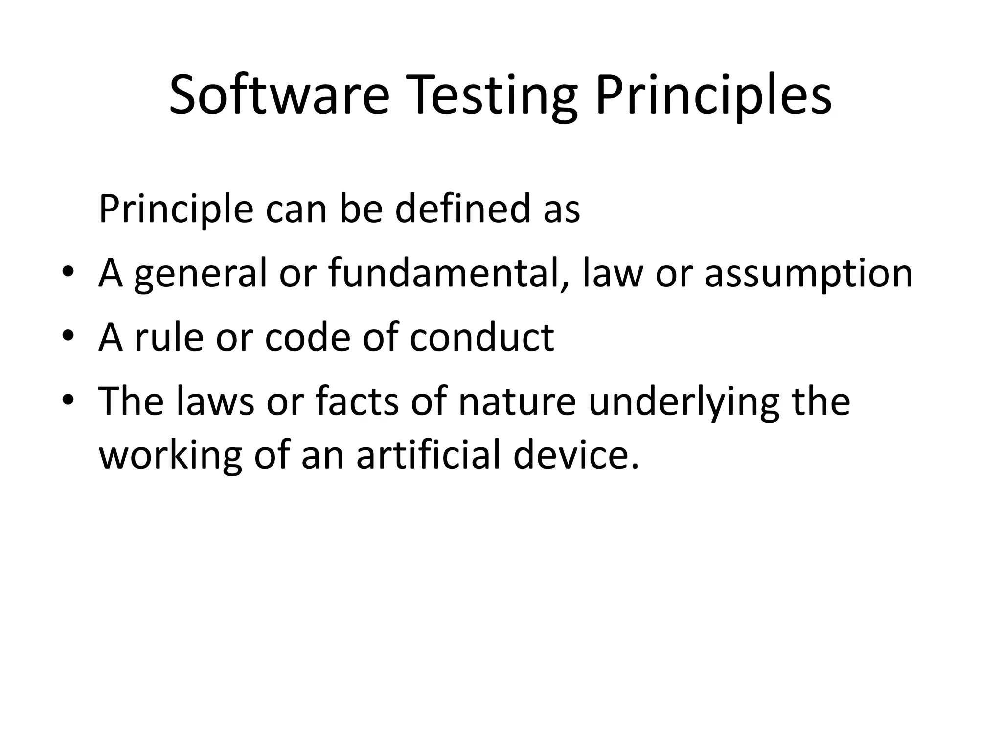 Software Testing Principles
Principle can be defined as
• A general or fundamental, law or assumption
• A rule or code of conduct
• The laws or facts of nature underlying the
working of an artificial device.
 
