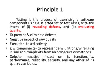 Principle 1
Testing is the process of exercising a software
component using a selected set of test cases, with the
intent of (i) revealing defects, and (ii) evaluating
quality.
• To prevent & eliminate defects
• Negative impact of s/w quality
• Execution-based activity
• s/w components- to represent any unit of s/w ranging
in size and complexity from an procedure or methods.
• Defects- negative impact on its functionality,
performance, reliability, security, and any other of its
quality attributes.
 