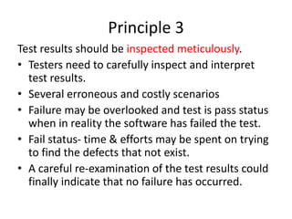 Principle 3
Test results should be inspected meticulously.
• Testers need to carefully inspect and interpret
test results.
• Several erroneous and costly scenarios
• Failure may be overlooked and test is pass status
when in reality the software has failed the test.
• Fail status- time & efforts may be spent on trying
to find the defects that not exist.
• A careful re-examination of the test results could
finally indicate that no failure has occurred.
 