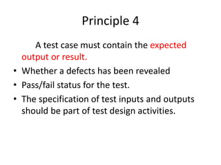 Principle 4
A test case must contain the expected
output or result.
• Whether a defects has been revealed
• Pass/fail status for the test.
• The specification of test inputs and outputs
should be part of test design activities.
 