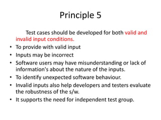 Principle 5
Test cases should be developed for both valid and
invalid input conditions.
• To provide with valid input
• Inputs may be incorrect
• Software users may have misunderstanding or lack of
information's about the nature of the inputs.
• To identify unexpected software behaviour.
• Invalid inputs also help developers and testers evaluate
the robustness of the s/w.
• It supports the need for independent test group.
 