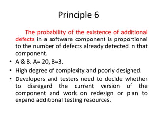 Principle 6
The probability of the existence of additional
defects in a software component is proportional
to the number of defects already detected in that
component.
• A & B. A= 20, B=3.
• High degree of complexity and poorly designed.
• Developers and testers need to decide whether
to disregard the current version of the
component and work on redesign or plan to
expand additional testing resources.
 