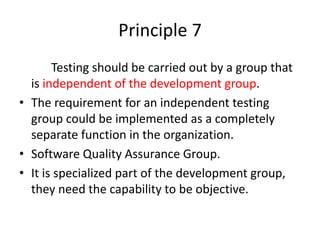 Principle 7
Testing should be carried out by a group that
is independent of the development group.
• The requirement for an independent testing
group could be implemented as a completely
separate function in the organization.
• Software Quality Assurance Group.
• It is specialized part of the development group,
they need the capability to be objective.
 