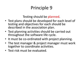 Principle 9
Testing should be planned.
• Test plans should be developed for each level of
testing and objectives for each should be
described in the association plan.
• Test planning activities should be carried out
throughout the software life cycle.
• It must be co-ordinated with project planning.
• The test manager & project manager must work
together to coordinate activities.
• Test risk must be evaluated.
 