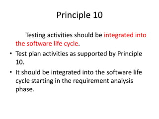 Principle 10
Testing activities should be integrated into
the software life cycle.
• Test plan activities as supported by Principle
10.
• It should be integrated into the software life
cycle starting in the requirement analysis
phase.
 