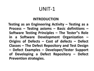 UNIT-1
INTRODUCTION
Testing as an Engineering Activity – Testing as a
Process – Testing axioms – Basic definitions –
Software Testing Principles – The Tester‟s Role
in a Software Development Organization –
Origins of Defects – Cost of defects – Defect
Classes – The Defect Repository and Test Design
– Defect Examples – Developer/Tester Support
of Developing a Defect Repository – Defect
Prevention strategies.
 