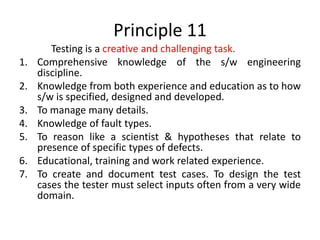 Principle 11
Testing is a creative and challenging task.
1. Comprehensive knowledge of the s/w engineering
discipline.
2. Knowledge from both experience and education as to how
s/w is specified, designed and developed.
3. To manage many details.
4. Knowledge of fault types.
5. To reason like a scientist & hypotheses that relate to
presence of specific types of defects.
6. Educational, training and work related experience.
7. To create and document test cases. To design the test
cases the tester must select inputs often from a very wide
domain.
 