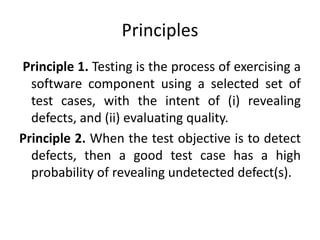 Principles
Principle 1. Testing is the process of exercising a
software component using a selected set of
test cases, with the intent of (i) revealing
defects, and (ii) evaluating quality.
Principle 2. When the test objective is to detect
defects, then a good test case has a high
probability of revealing undetected defect(s).
 