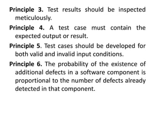 Principle 3. Test results should be inspected
meticulously.
Principle 4. A test case must contain the
expected output or result.
Principle 5. Test cases should be developed for
both valid and invalid input conditions.
Principle 6. The probability of the existence of
additional defects in a software component is
proportional to the number of defects already
detected in that component.
 