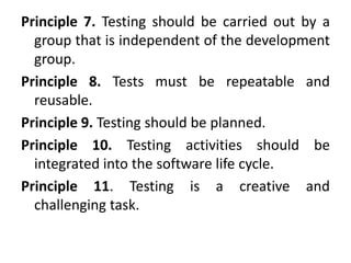 Principle 7. Testing should be carried out by a
group that is independent of the development
group.
Principle 8. Tests must be repeatable and
reusable.
Principle 9. Testing should be planned.
Principle 10. Testing activities should be
integrated into the software life cycle.
Principle 11. Testing is a creative and
challenging task.
 