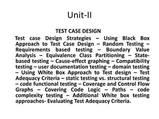 Unit-II
TEST CASE DESIGN
Test case Design Strategies – Using Black Box
Approach to Test Case Design – Random Testing –
Requirements based testing – Boundary Value
Analysis – Equivalence Class Partitioning – State-
based testing – Cause-effect graphing – Compatibility
testing – user documentation testing – domain testing
– Using White Box Approach to Test design – Test
Adequacy Criteria – static testing vs. structural testing
– code functional testing – Coverage and Control Flow
Graphs – Covering Code Logic – Paths – code
complexity testing – Additional White box testing
approaches- Evaluating Test Adequacy Criteria.
 