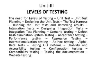 Unit-III
LEVELS OF TESTING
The need for Levels of Testing – Unit Test – Unit Test
Planning – Designing the Unit Tests – The Test Harness
– Running the Unit tests and Recording results –
Integration tests – Designing Integration Tests –
Integration Test Planning – Scenario testing – Defect
bash elimination System Testing – Acceptance testing –
Performance testing – Regression Testing –
Internationalization testing – Ad-hoc testing – Alpha,
Beta Tests – Testing OO systems – Usability and
Accessibility testing – Configuration testing –
Compatibility testing – Testing the documentation –
Website testing.
 