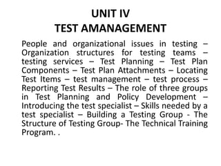 UNIT IV
TEST AMANAGEMENT
People and organizational issues in testing –
Organization structures for testing teams –
testing services – Test Planning – Test Plan
Components – Test Plan Attachments – Locating
Test Items – test management – test process –
Reporting Test Results – The role of three groups
in Test Planning and Policy Development –
Introducing the test specialist – Skills needed by a
test specialist – Building a Testing Group - The
Structure of Testing Group- The Technical Training
Program. .
 