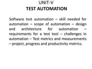 UNIT-V
TEST AUTOMATION
Software test automation – skill needed for
automation – scope of automation – design
and architecture for automation –
requirements for a test tool – challenges in
automation – Test metrics and measurements
– project, progress and productivity metrics.
 