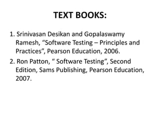 TEXT BOOKS:
1. Srinivasan Desikan and Gopalaswamy
Ramesh, “Software Testing – Principles and
Practices”, Pearson Education, 2006.
2. Ron Patton, “ Software Testing”, Second
Edition, Sams Publishing, Pearson Education,
2007.
 